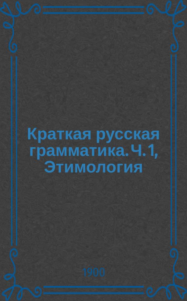 Краткая русская грамматика. Ч. 1, Этимология : Для первых трех классов сред. учеб. заведений : С прил. задач для устных и письменных упражнений