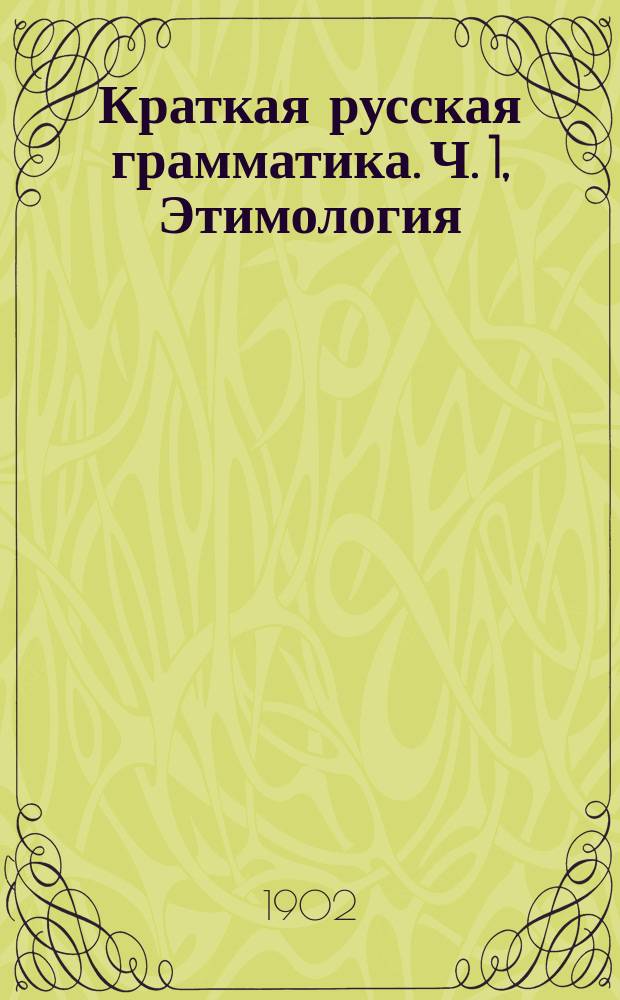 Краткая русская грамматика. Ч. 1, Этимология : Для первых трех классов сред. учеб. заведений : С прил. задач для устных и письменных упражнений
