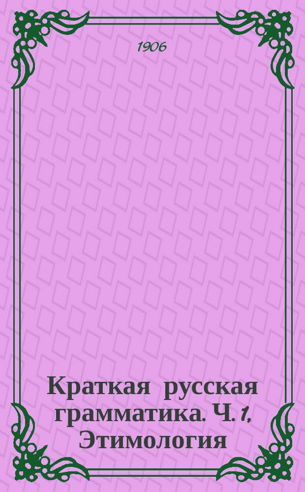 Краткая русская грамматика. Ч. 1, Этимология : Для первых трех классов сред. учеб. заведений : С прил. задач для устных и письменных упражнений