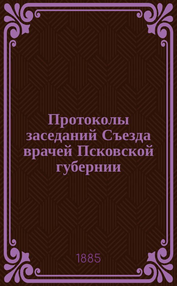 Протоколы заседаний Съезда врачей Псковской губернии : 11-14 февраля 1885 года