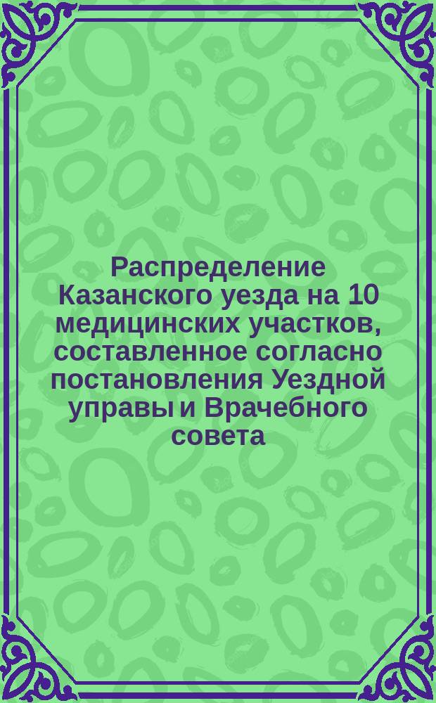 Распределение Казанского уезда на 10 медицинских участков, составленное согласно постановления Уездной управы и Врачебного совета, состоявшегося в заседании 28 марта 1885 года по вопросу о мероприятиях на случай появления холерной эпидемии