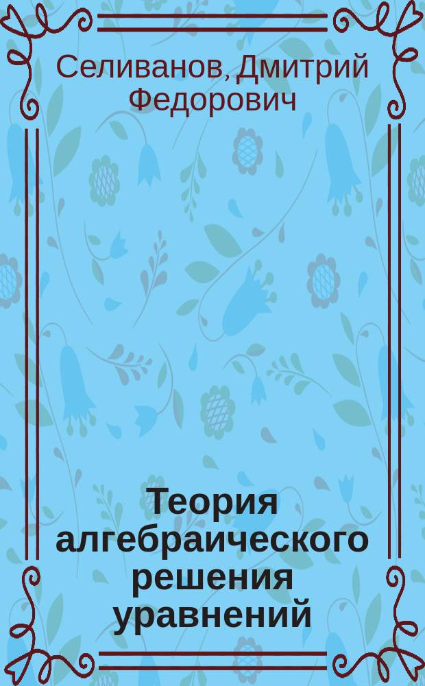 Теория алгебраического решения уравнений : Рассуждение на степ. магистра математики Дмитрия Селиванова
