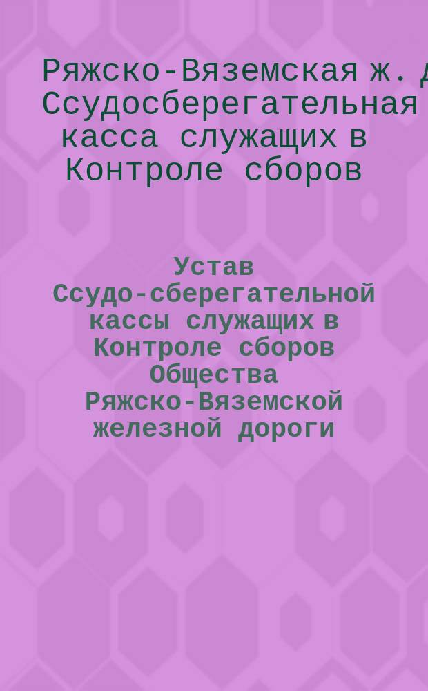 Устав Ссудо-сберегательной кассы служащих в Контроле сборов Общества Ряжско-Вяземской железной дороги : Утв. 30 дек. 1884 г