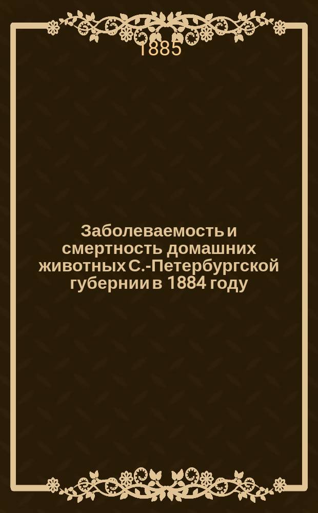 Заболеваемость и смертность домашних животных С.-Петербургской губернии в 1884 году