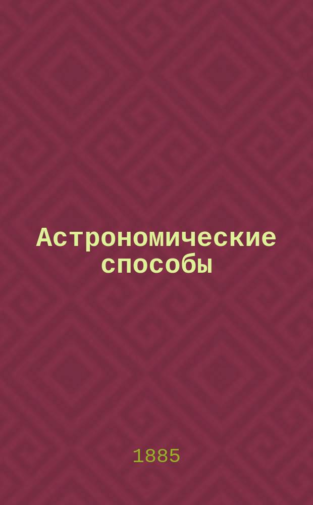 Астрономические способы : Определения: широты, долготы, поправки хронометра, девиации компасов, приливов и отливов моря : С приб.: проекции дуги, большого круга, проверки секстана, теории штормов, краткой лоции Атлантического, Индийского и Тихого океанов, о нагрузке судов и об отличительных огнях и туманных сигналов