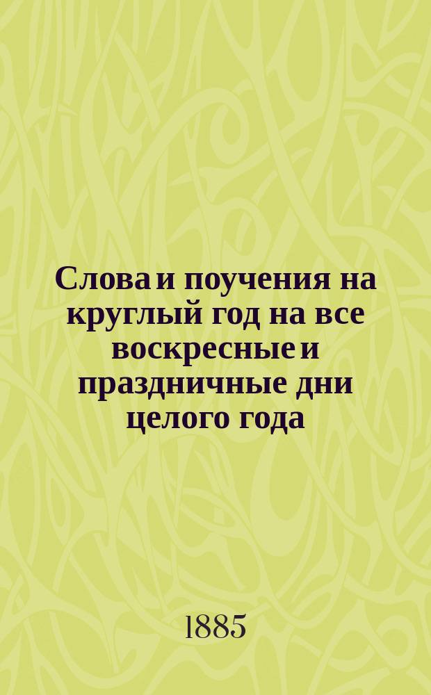 Слова и поучения на круглый год на все воскресные и праздничные дни целого года : С присоединением особых 16 поучений, в которых предлагается объясн. осн. истин вероучения православ. церкви