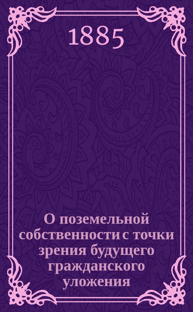 О поземельной собственности с точки зрения будущего гражданского уложения : Докл. действ. чл. Юрид. о-ва Л.З. Слонимского, чит. в Гражд. отд-нии О-ва, в заседаниях 26 янв. и 16 марта 1885 г