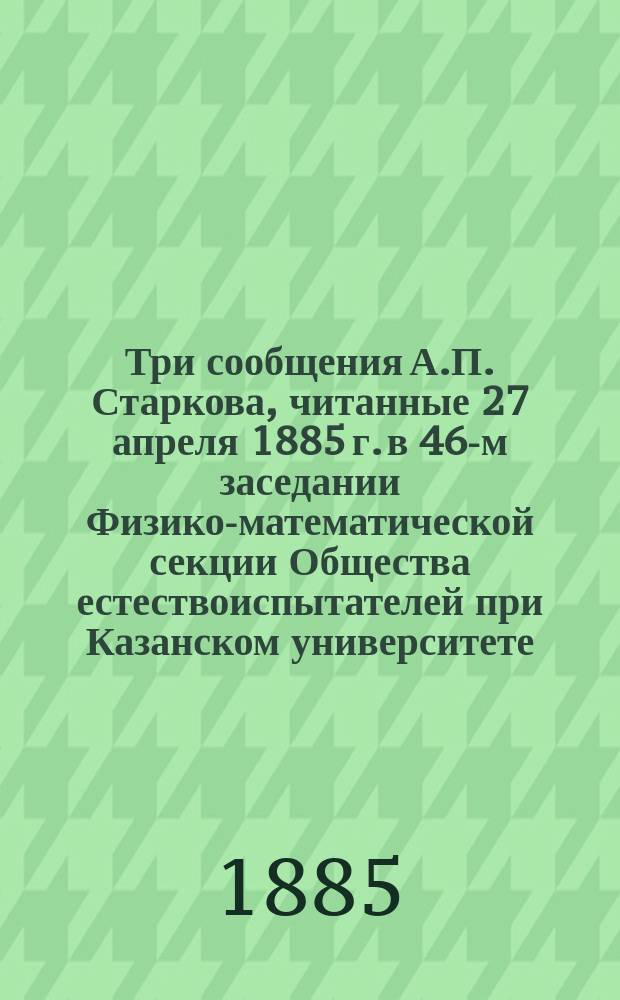 Три сообщения А.П. Старкова, читанные 27 апреля 1885 г. в 46-м заседании Физико-математической секции Общества естествоиспытателей при Казанском университете