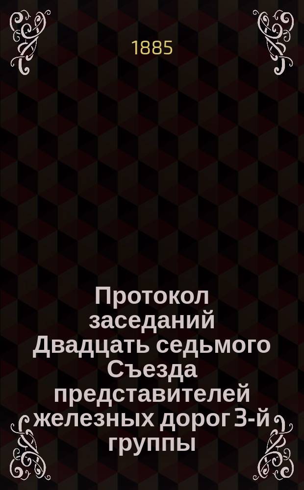 Протокол заседаний Двадцать седьмого Съезда представителей железных дорог 3-й группы, происходивших в Москве 20, 21, 22, 23, 24, 25 и 27 февраля 1885 г.
