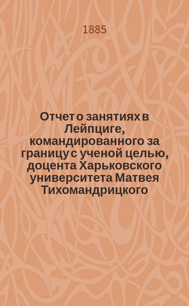 Отчет о занятиях в Лейпциге, командированного за границу с ученой целью, доцента Харьковского университета Матвея Тихомандрицкого
