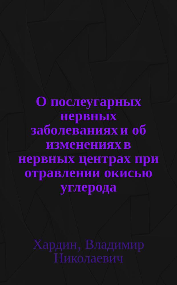 О послеугарных нервных заболеваниях и об изменениях в нервных центрах при отравлении окисью углерода : Дис. на степ. д-ра мед. Владимира Хардина (зав. Отд. для душев. больн. при Самар. губ. зем. больнице)