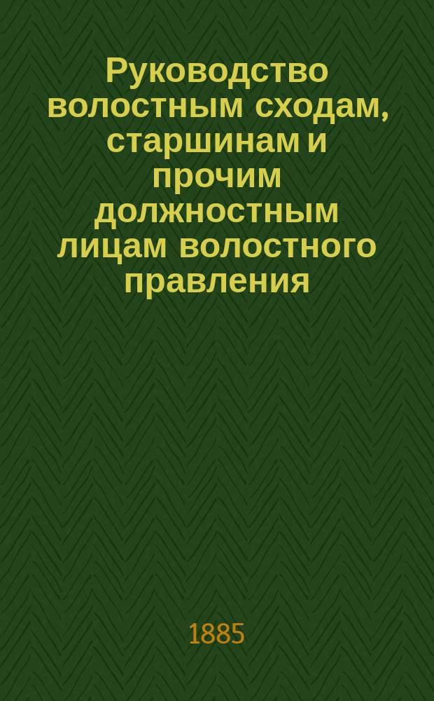 Руководство волостным сходам, старшинам и прочим должностным лицам волостного правления, относительно порядка исполнения возложенных на них законом обязанностей