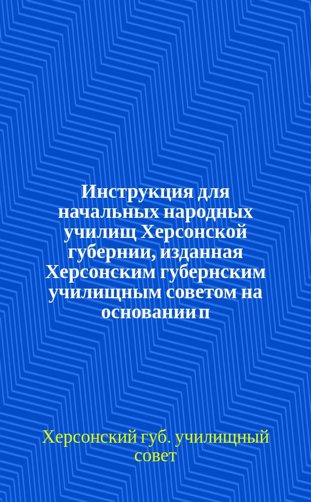Инструкция для начальных народных училищ Херсонской губернии, изданная Херсонским губернским училищным советом на основании п. 1, ст. 32 Положения 25 мая 1874 г.