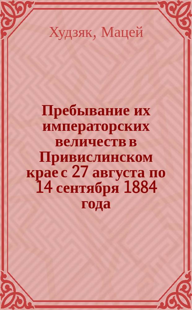 Пребывание их императорских величеств в Привислинском крае с 27 августа по 14 сентября 1884 года : Рассказ нар. учителя М. Худзяка
