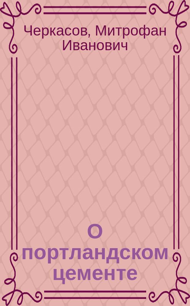 О портландском цементе : Опыты М.И. Черкасова и адъюнкт-проф. Николаев. инженер. акад. А.Р. Шуляченко над получением портландского цемента из одесских материалов : Докл. инж.-полк. М.И. Черкасова