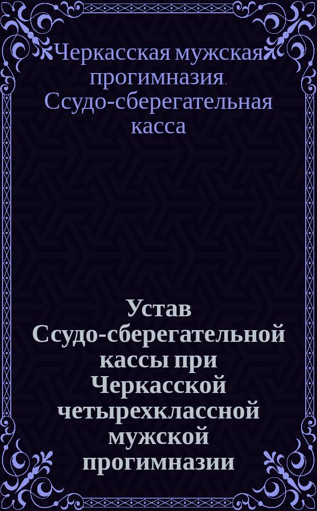 Устав Ссудо-сберегательной кассы при Черкасской четырехклассной мужской прогимназии : Утв. 13 мая 1884 г.