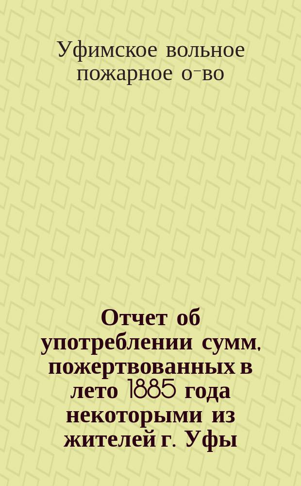 Отчет об употреблении сумм, пожертвованных в лето 1885 года некоторыми из жителей г. Уфы, по приглашению городского головы, на упрочение и развитие Уфимского вольного пожарного общества и на образование запасного капитала этого общества