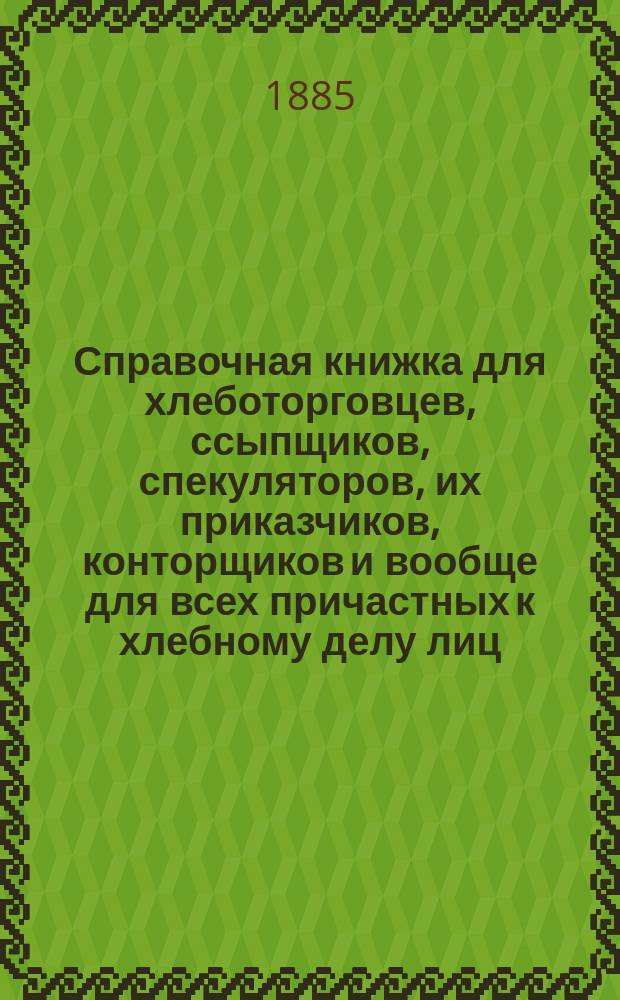 Справочная книжка для хлеботорговцев, ссыпщиков, спекуляторов, их приказчиков, конторщиков и вообще для всех причастных к хлебному делу лиц
