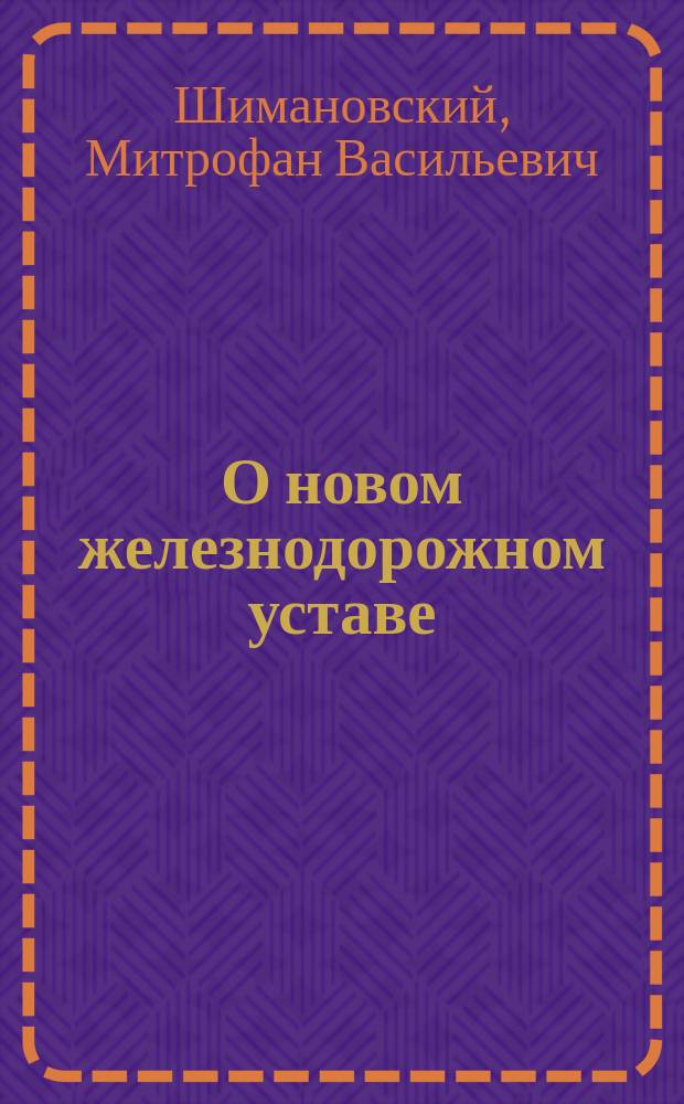 О новом железнодорожном уставе : Сообщ. тов. пред. Одес. юрид. о-ва М.В. Шимановского, сдел. им в заседании О-ва 12 сент. 1885 г