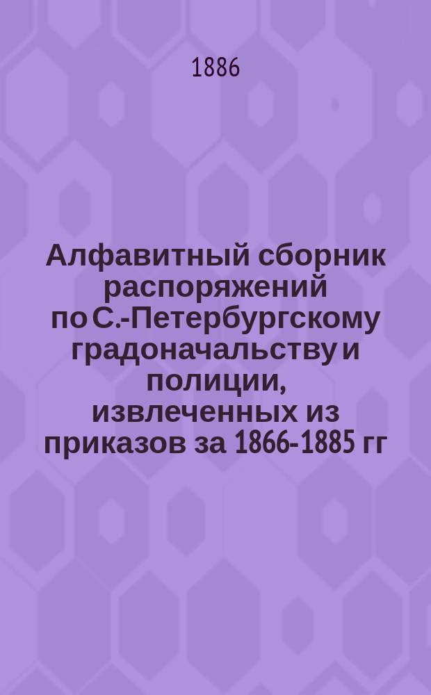 Алфавитный сборник распоряжений по С.-Петербургскому градоначальству и полиции, извлеченных из приказов за 1866-1885 гг.