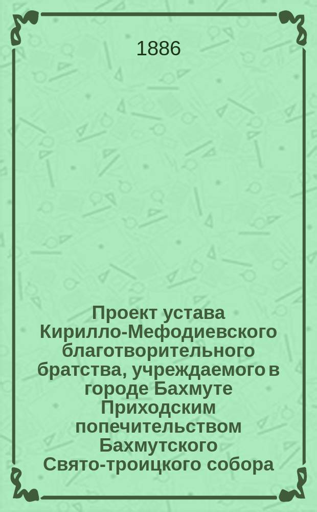 Проект устава Кирилло-Мефодиевского благотворительного братства, учреждаемого в городе Бахмуте Приходским попечительством Бахмутского Свято-троицкого собора : Утв. 2 нояб. 1885 г.