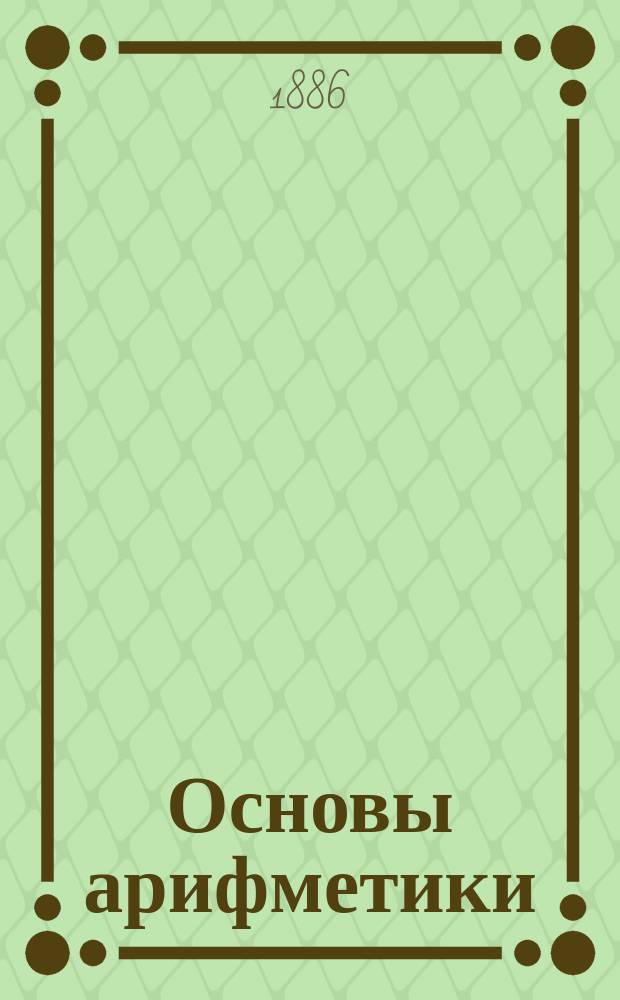 Основы арифметики : Сист. конспект для повторения арифметики в низш. и сред. учеб. заведениях