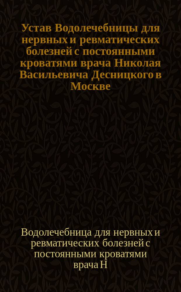 Устав Водолечебницы для нервных и ревматических болезней с постоянными кроватями врача Николая Васильевича Десницкого в Москве : Утв. 8 авг. 1886 г.