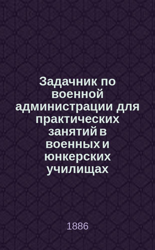 Задачник по военной администрации для практических занятий в военных и юнкерских училищах : С прил.: "Свода изменений и дополнений к 8-му изд. "Записок военной администрации" ген.-м. Лобко, по 15-е сент. 1886 г."
