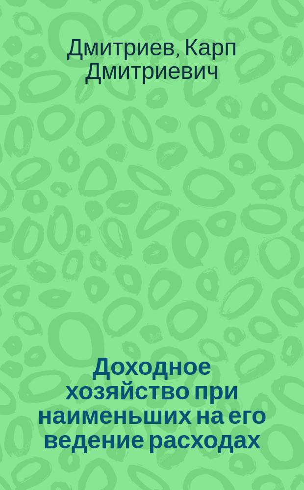 Доходное хозяйство при наименьших на его ведение расходах : Из 20-тилетней практики агр. Дмитриева