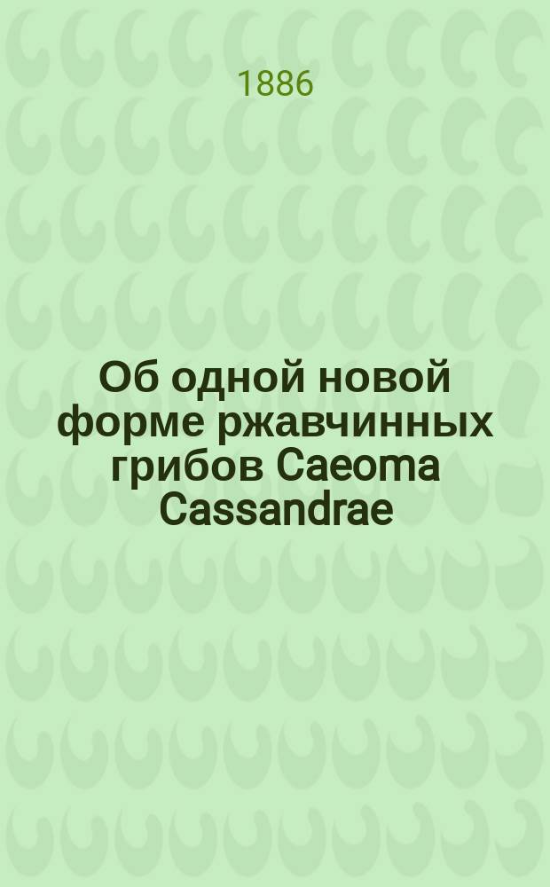 Об одной новой форме ржавчинных грибов Caeoma Cassandrae : Сообщено в заседании Ботан. отд. С.-Петерб. о-ва естествоиспытателей, 15 янв. 1886 г.