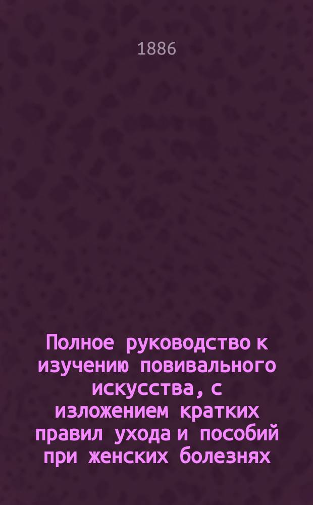 Полное руководство к изучению повивального искусства, с изложением кратких правил ухода и пособий при женских болезнях