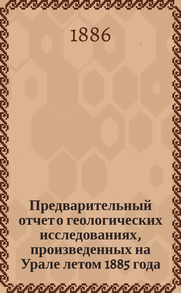 Предварительный отчет о геологических исследованиях, произведенных на Урале летом 1885 года