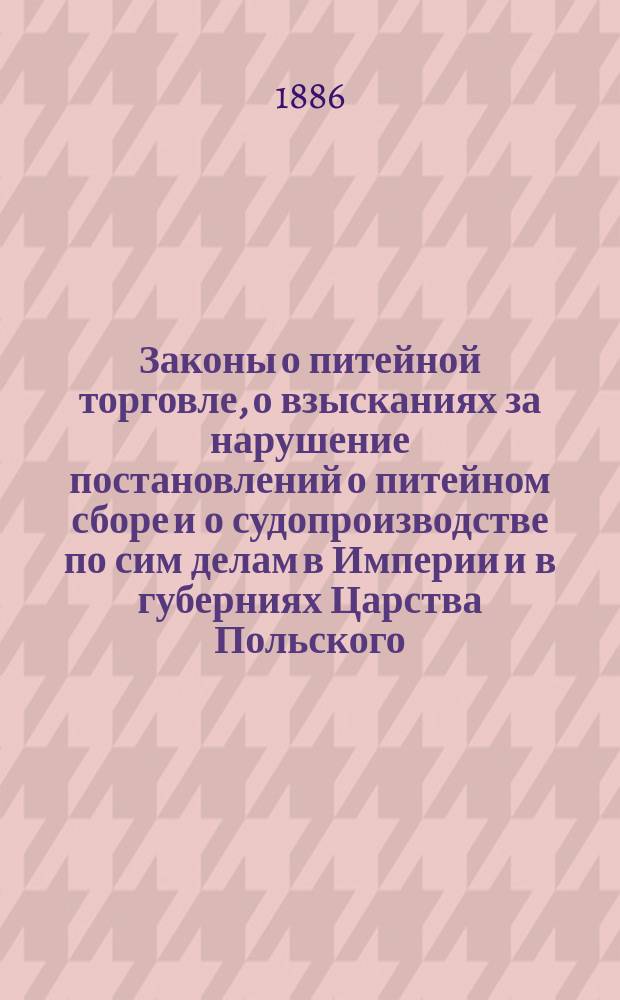 Законы о питейной торговле, о взысканиях за нарушение постановлений о питейном сборе и о судопроизводстве по сим делам в Империи и в губерниях Царства Польского : По Прод. Св. зак. 1879, 1881, 1883 гг. и позднейшим узаконениям, с разъясн. М-ва фин