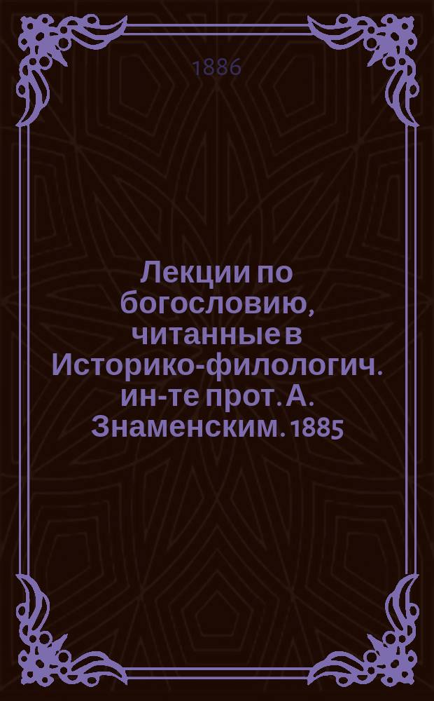 Лекции по богословию, читанные в Историко-филологич. ин-те прот. А. Знаменским. 1885/6 г.