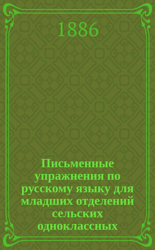 Письменные упражнения по русскому языку для младших отделений сельских одноклассных, двуклассных, церковно-приходских, городских приходских и городских по Положению 31-го мая 1872 г. училищ