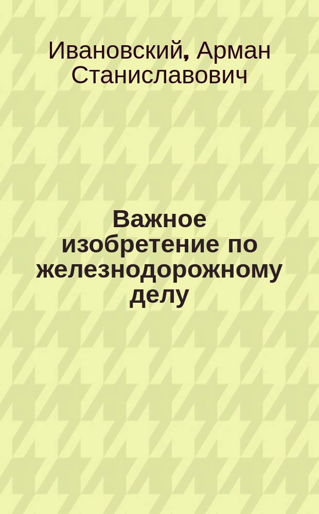 Важное изобретение по железнодорожному делу : Новейшая автомат. сигнализация ж.-д. поездов, вполне устраняющая возможность столкновений по ошибкам или небрежности служащих. Правильный контроль над движением поездов вообще... : Полн. описание прибора