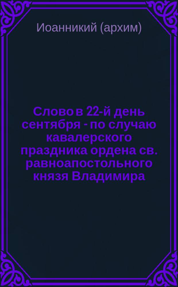 Слово в 22-й день сентября - по случаю кавалерского праздника ордена св. равноапостольного князя Владимира, произнесенное архим. Иоанникием