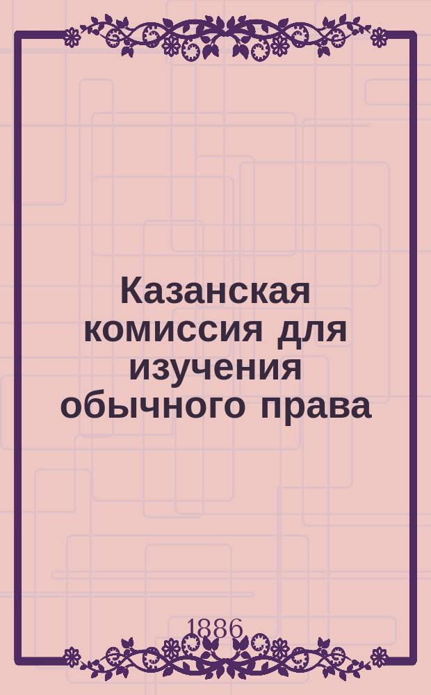 Казанская комиссия для изучения обычного права : Об учреждении при Казан. юрид. о-ве Постоян. комис. с целью собирания и изуч. юрид. обычаев местн. рус. и инородч. населения Волжско-Кам. края