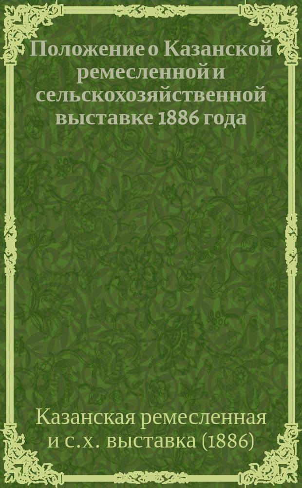 Положение о Казанской ремесленной и сельскохозяйственной выставке 1886 года; Положение об экспертах и наградах по Казанской ремесленной и сельскохозяйственной выставке 1886 года; Программа Казанской ремесленной и сельскохозяйственной выставки 1886 года