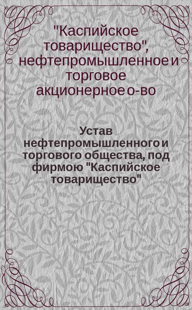 Устав нефтепромышленного и торгового общества, под фирмою "Каспийское товарищество" : С изм., утв. 27 июля и 18 сент. 1912 г.