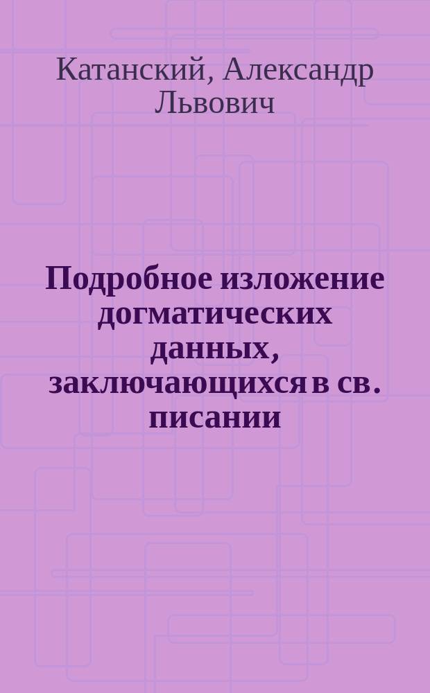 Подробное изложение догматических данных, заключающихся в св. писании : Конспект лекции... по догмат. богословию, чит. проф. А.Л. Катанским в Спб. духов. акад. в 1885/6 г