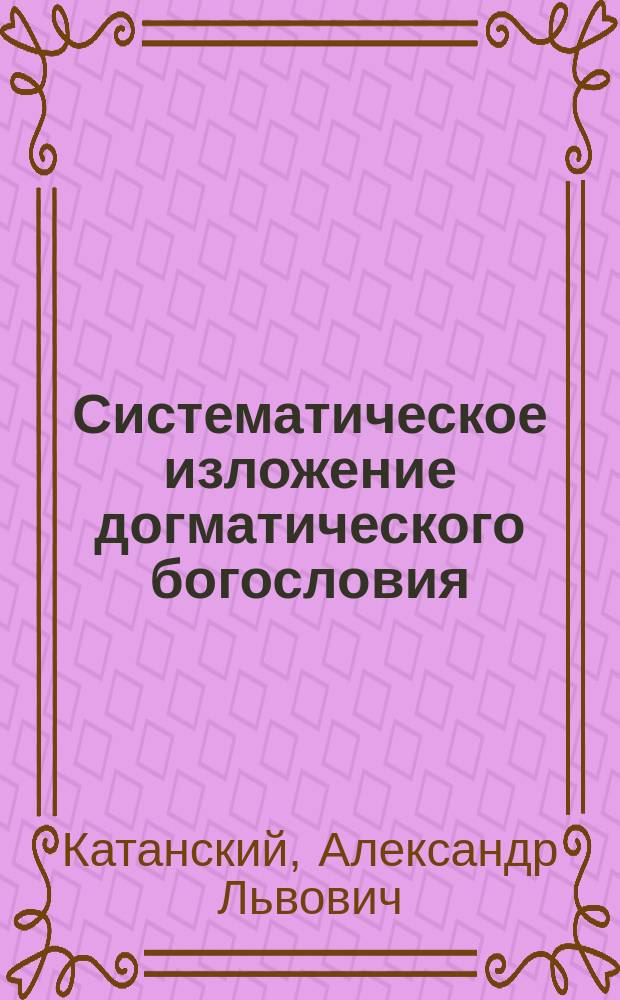 Систематическое изложение догматического богословия : Конспект лекций, чит.... проф. А.Л. Катанским в Спб. духов. акад. в 1885/6 г