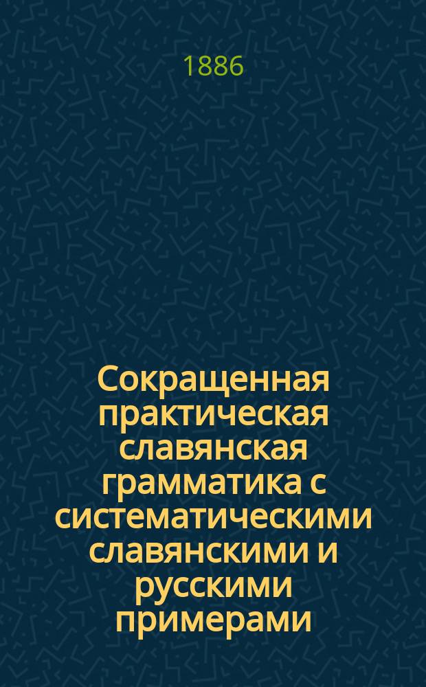 Сокращенная практическая славянская грамматика с систематическими славянскими и русскими примерами, изборниками и словарями для упражнений