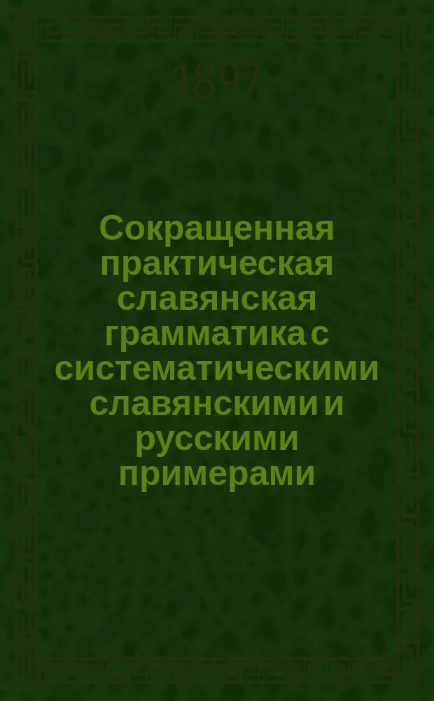 Сокращенная практическая славянская грамматика с систематическими славянскими и русскими примерами, изборниками и словарями для упражнений
