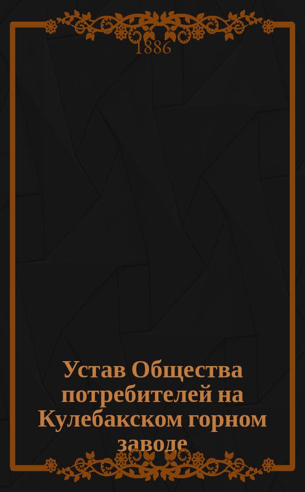 Устав Общества потребителей на Кулебакском горном заводе (Ардатовского уезда, Нижегородской губернии) : Утв. 22 окт. 1878 г.