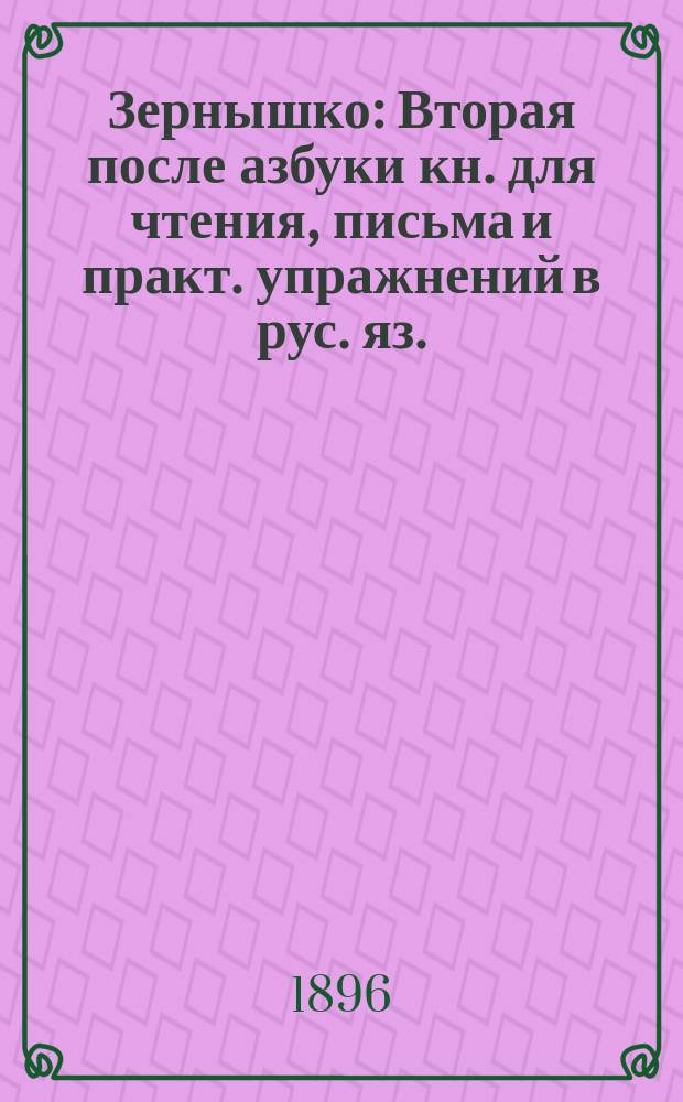 Зернышко : Вторая после азбуки кн. для чтения, письма и практ. упражнений в рус. яз. : (С прил. церк.-слав. грамоты). Год 2
