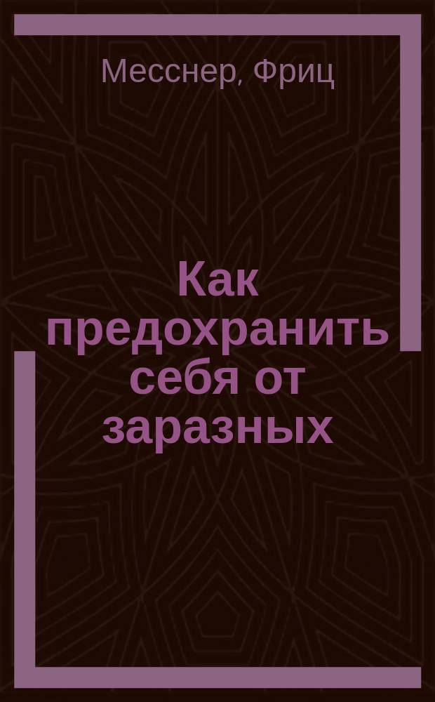 Как предохранить себя от заразных (инфекционных) болезней?. Брюшной тиф. Холера. Корь. Скарлатина. Оспа. Сыпной тиф и возвратная лихорадка. Дифтерит. Бугорчатка (чахотка легких) и пр. : Пер. с нем