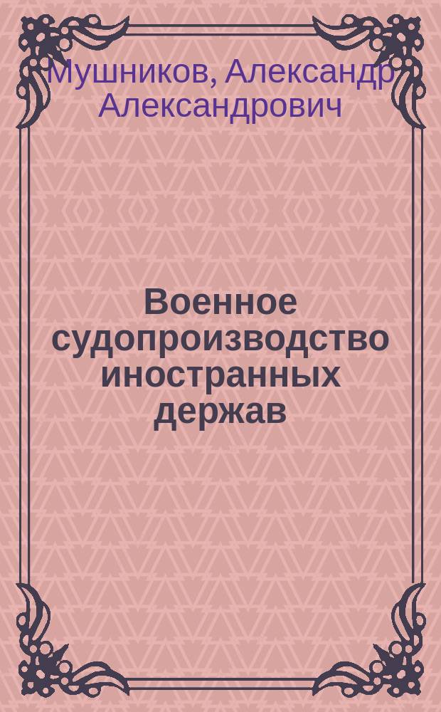 Военное судопроизводство иностранных держав : Конспект лекций, чит. в Воен.-юрид. акад. адъюнкт-проф. Мушниковым