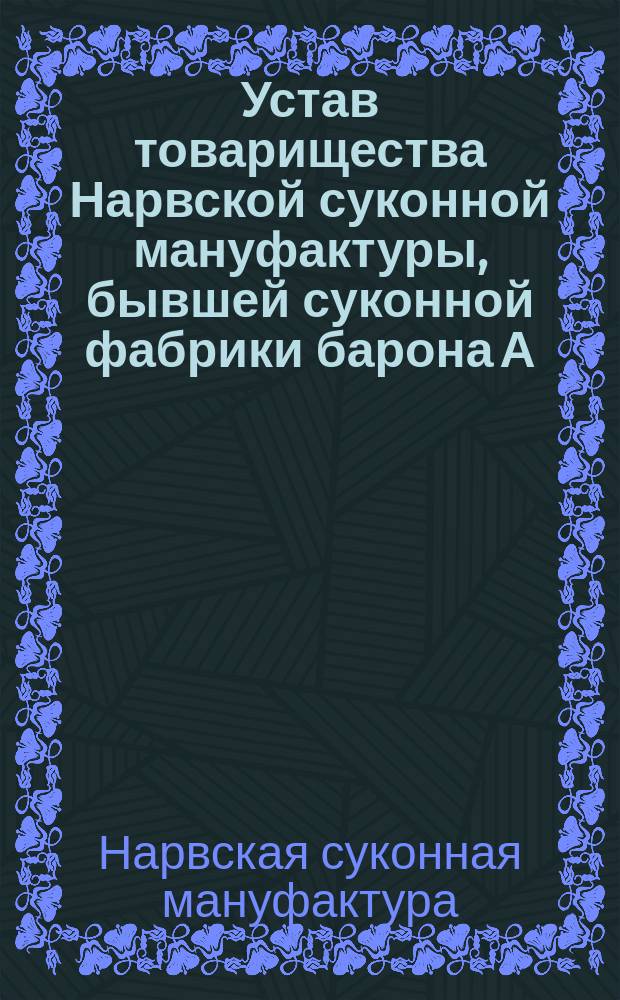 Устав товарищества Нарвской суконной мануфактуры, бывшей суконной фабрики барона А.Л. Штиглица : Утв. 13 июня 1880 г. : С изм. и доп.