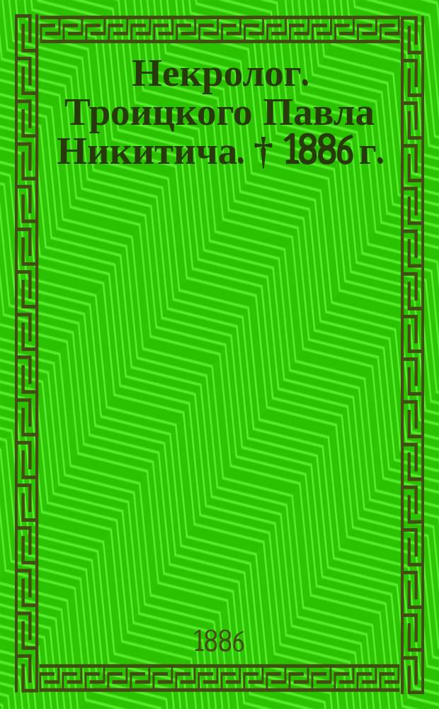 Некролог. [Троицкого Павла Никитича. &dagger; 1886 г.